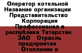 Оператор котельной › Название организации ­ Представительство  Корпорация Профессионал в республике Татарстан, ЗАО › Отрасль предприятия ­ Отопление и газоснабжение › Минимальный оклад ­ 15 000 - Все города Работа » Вакансии   . Адыгея респ.,Адыгейск г.